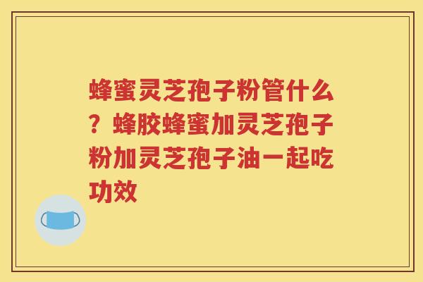 蜂蜜灵芝孢子粉管什么？蜂胶蜂蜜加灵芝孢子粉加灵芝孢子油一起吃功效