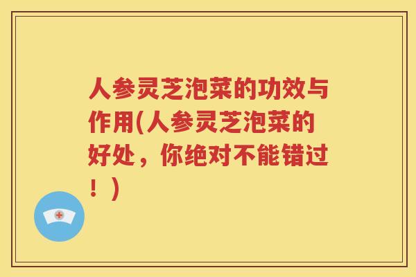 人参灵芝泡菜的功效与作用(人参灵芝泡菜的好处，你绝对不能错过！)