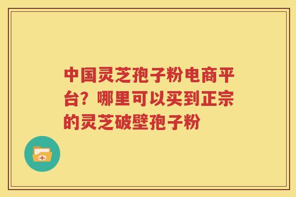 中国灵芝孢子粉电商平台？哪里可以买到正宗的灵芝破壁孢子粉