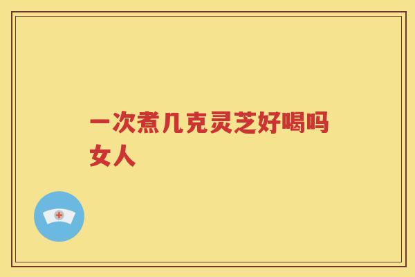 一次煮几克灵芝好喝吗女人