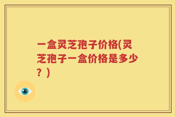 一盒灵芝孢子价格(灵芝孢子一盒价格是多少？)