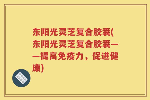 东阳光灵芝复合胶囊(东阳光灵芝复合胶囊——提高免疫力，促进健康)