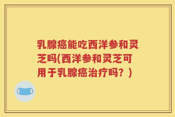乳腺癌能吃西洋参和灵芝吗(西洋参和灵芝可用于乳腺癌治疗吗？)