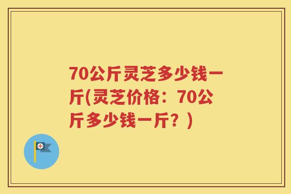 70公斤灵芝多少钱一斤(灵芝价格：70公斤多少钱一斤？)