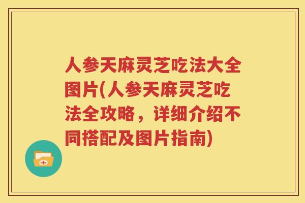人参天麻灵芝吃法大全图片(人参天麻灵芝吃法全攻略，详细介绍不同搭配及图片指南)