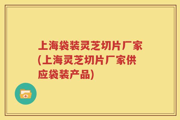上海袋装灵芝切片厂家(上海灵芝切片厂家供应袋装产品)