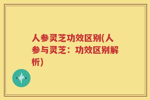 人参灵芝功效区别(人参与灵芝：功效区别解析)