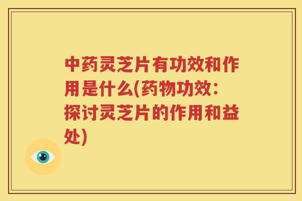 中药灵芝片有功效和作用是什么(药物功效：探讨灵芝片的作用和益处)