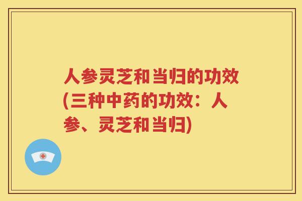 人参灵芝和当归的功效(三种中药的功效：人参、灵芝和当归)