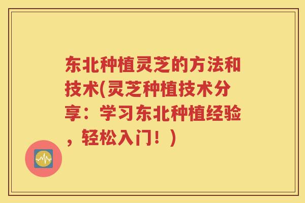 东北种植灵芝的方法和技术(灵芝种植技术分享：学习东北种植经验，轻松入门！)