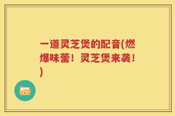 一道灵芝煲的配音(燃爆味蕾！灵芝煲来袭！)