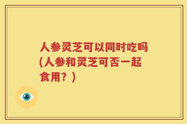 人参灵芝可以同时吃吗(人参和灵芝可否一起食用？)