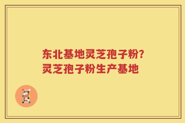 东北基地灵芝孢子粉？灵芝孢子粉生产基地