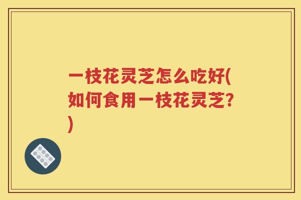 一枝花灵芝怎么吃好(如何食用一枝花灵芝？)