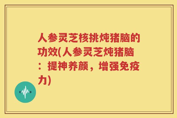 人参灵芝核挑炖猪脑的功效(人参灵芝炖猪脑：提神养颜，增强免疫力)