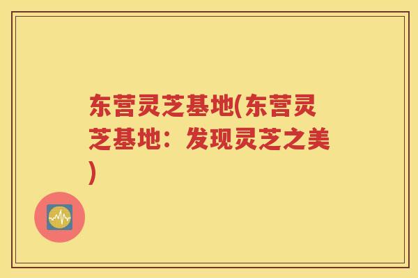 东营灵芝基地(东营灵芝基地：发现灵芝之美)