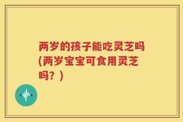 两岁的孩子能吃灵芝吗(两岁宝宝可食用灵芝吗？)
