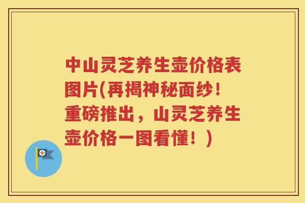 中山灵芝养生壶价格表图片(再揭神秘面纱！重磅推出，山灵芝养生壶价格一图看懂！)