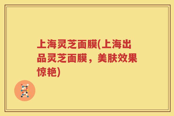 上海灵芝面膜(上海出品灵芝面膜，美肤效果惊艳)