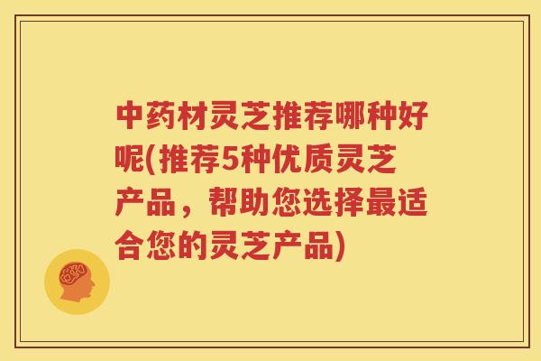 中药材灵芝推荐哪种好呢(推荐5种优质灵芝产品，帮助您选择最适合您的灵芝产品)