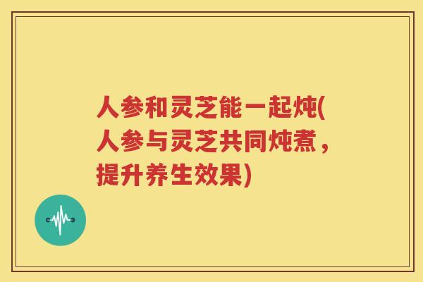 人参和灵芝能一起炖(人参与灵芝共同炖煮，提升养生效果)