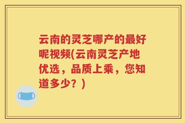 云南的灵芝哪产的最好呢视频(云南灵芝产地优选，品质上乘，您知道多少？)