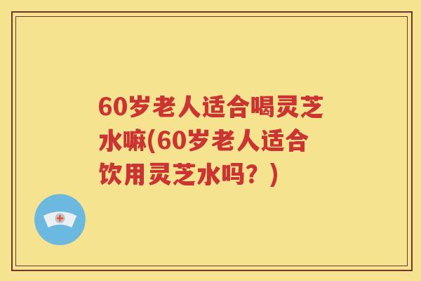 60岁老人适合喝灵芝水嘛(60岁老人适合饮用灵芝水吗？)