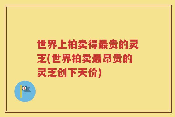 世界上拍卖得最贵的灵芝(世界拍卖最昂贵的灵芝创下天价)