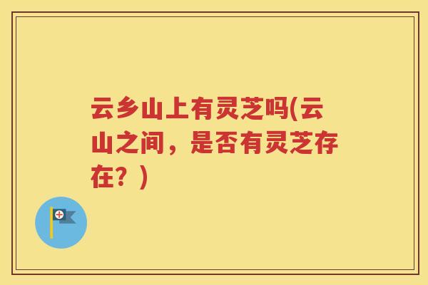云乡山上有灵芝吗(云山之间，是否有灵芝存在？)