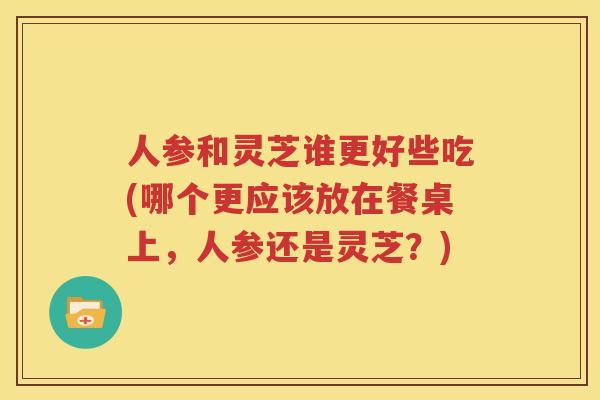 人参和灵芝谁更好些吃(哪个更应该放在餐桌上，人参还是灵芝？)