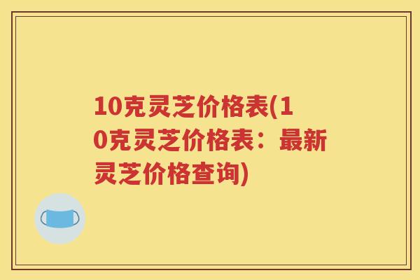 10克灵芝价格表(10克灵芝价格表：最新灵芝价格查询)