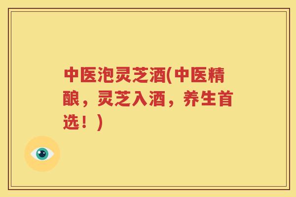 中医泡灵芝酒(中医精酿，灵芝入酒，养生首选！)