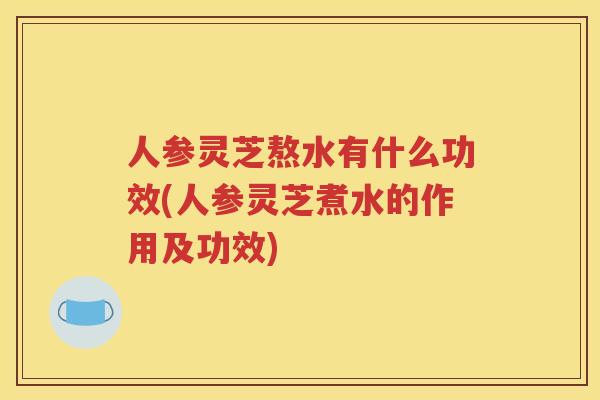 人参灵芝熬水有什么功效(人参灵芝煮水的作用及功效)