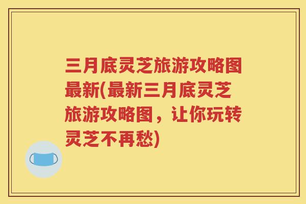三月底灵芝旅游攻略图最新(最新三月底灵芝旅游攻略图，让你玩转灵芝不再愁)