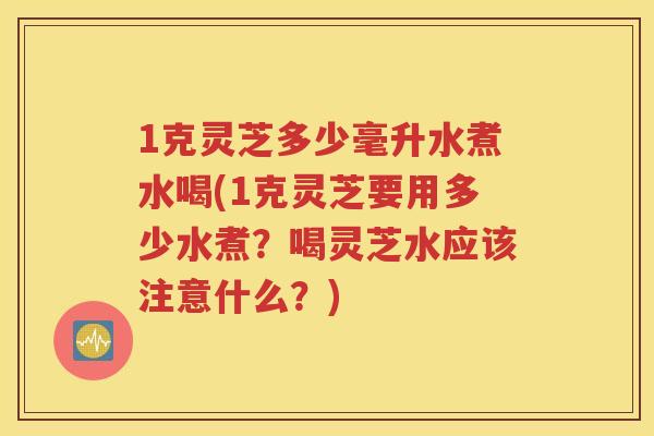 1克灵芝多少毫升水煮水喝(1克灵芝要用多少水煮？喝灵芝水应该注意什么？)