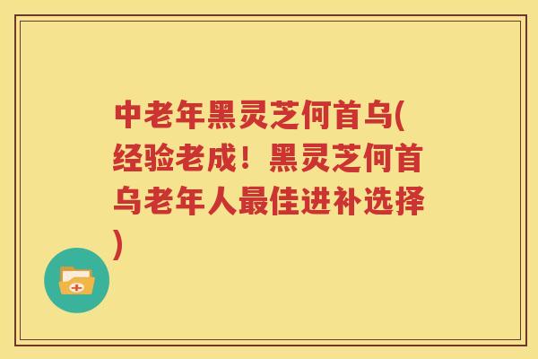 中老年黑灵芝何首乌(经验老成！黑灵芝何首乌老年人最佳进补选择)