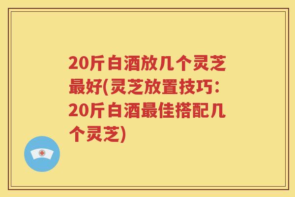 20斤白酒放几个灵芝最好(灵芝放置技巧：20斤白酒最佳搭配几个灵芝)
