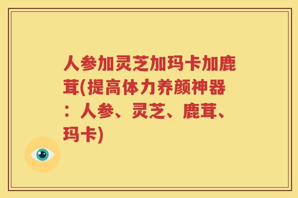 人参加灵芝加玛卡加鹿茸(提高体力养颜神器：人参、灵芝、鹿茸、玛卡)