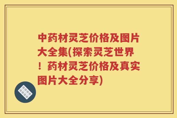 中药材灵芝价格及图片大全集(探索灵芝世界！药材灵芝价格及真实图片大全分享)
