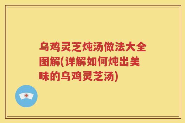 乌鸡灵芝炖汤做法大全图解(详解如何炖出美味的乌鸡灵芝汤)