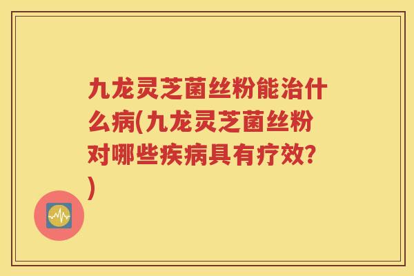 九龙灵芝菌丝粉能治什么病(九龙灵芝菌丝粉对哪些疾病具有疗效？)