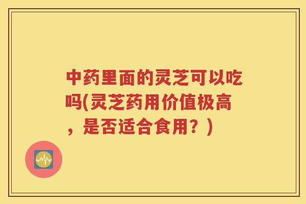中药里面的灵芝可以吃吗(灵芝药用价值极高，是否适合食用？)