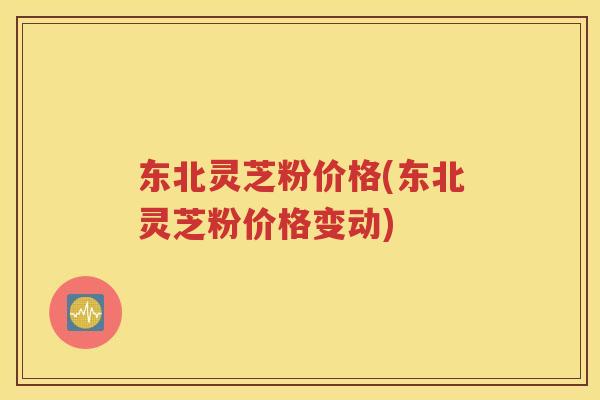 东北灵芝粉价格(东北灵芝粉价格变动)
