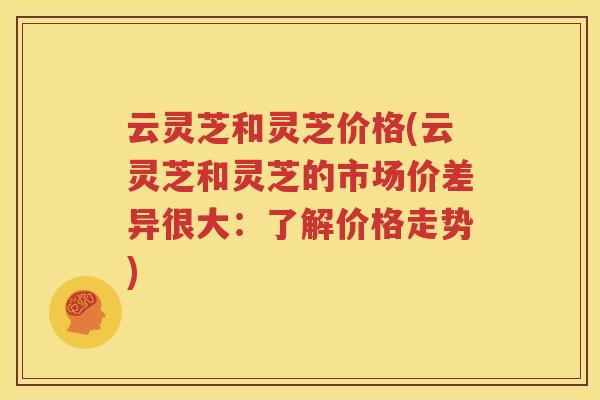 云灵芝和灵芝价格(云灵芝和灵芝的市场价差异很大：了解价格走势)