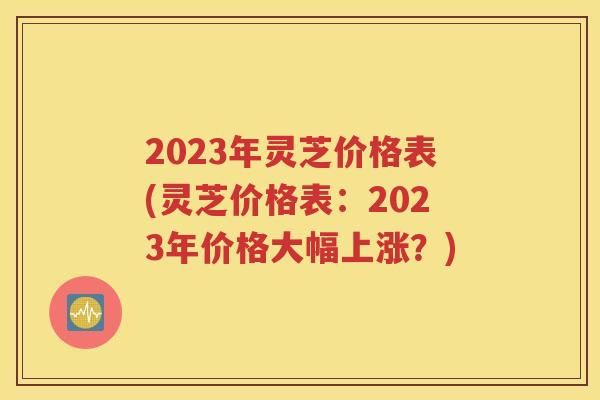 2023年灵芝价格表(灵芝价格表：2023年价格大幅上涨？)