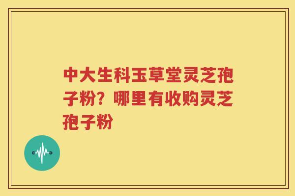 中大生科玉草堂灵芝孢子粉？哪里有收购灵芝孢子粉