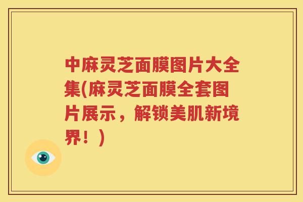 中麻灵芝面膜图片大全集(麻灵芝面膜全套图片展示，解锁美肌新境界！)