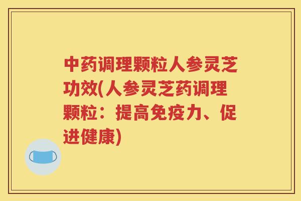 中药调理颗粒人参灵芝功效(人参灵芝药调理颗粒：提高免疫力、促进健康)