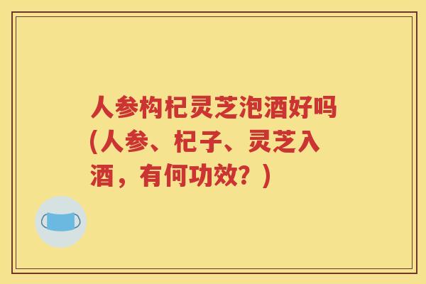 人参构杞灵芝泡酒好吗(人参、杞子、灵芝入酒，有何功效？)