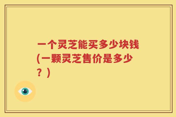 一个灵芝能买多少块钱(一颗灵芝售价是多少？)